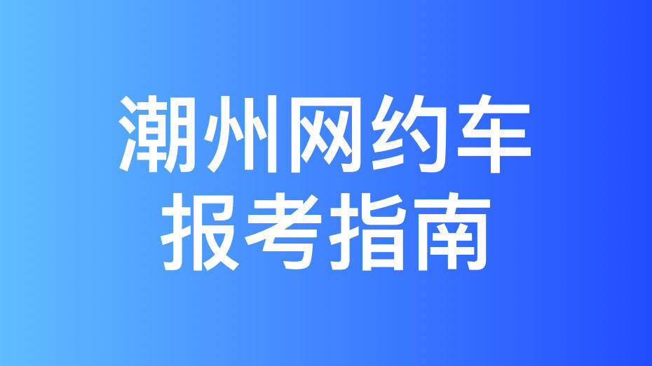 潮州市网约车考试拿证指南和报考攻略